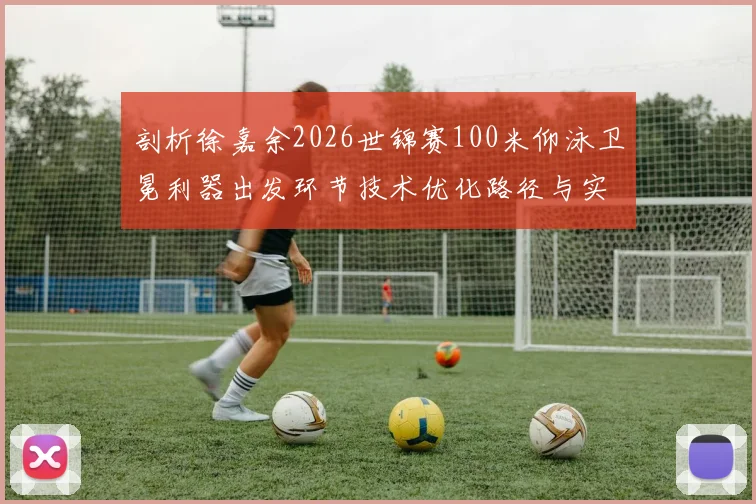 剖析徐嘉余2026世锦赛100米仰泳卫冕利器出发环节技术优化路径与实战调校