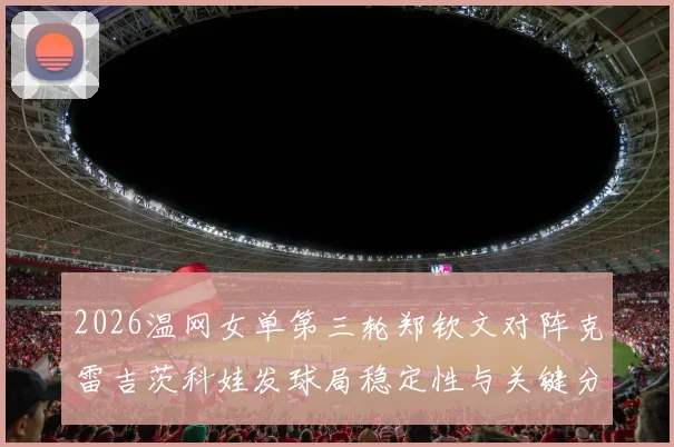 2026温网女单第三轮郑钦文对阵克雷吉茨科娃发球局稳定性与关键分心理剖析