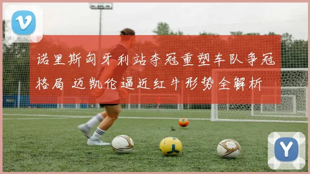 诺里斯匈牙利站夺冠重塑车队争冠格局 迈凯伦逼近红牛形势全解析