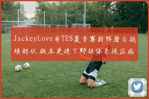 JackeyLove率TES夏季赛新阵磨合战绩起伏 版本更迭下野核体系适应成决胜关键