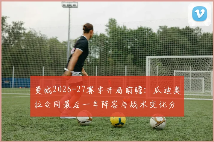 曼城2026-27赛季开局前瞻：瓜迪奥拉合同最后一年阵容与战术变化分析