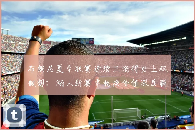 布朗尼夏季联赛连续三场得分上双假想：湖人新赛季轮换价值深度解析与前景评估