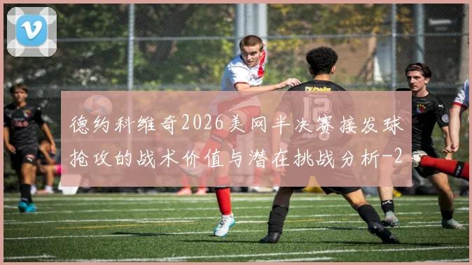 德约科维奇2026美网半决赛接发球抢攻的战术价值与潜在挑战分析