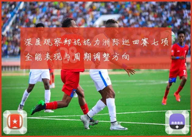 深度观察郑妮妮力洲际巡回赛七项全能表现与周期调整方向