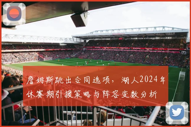 詹姆斯跳出合同选项，湖人2024年休赛期引援策略与阵容变数分析