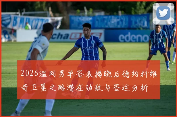 2026温网男单签表揭晓后德约科维奇卫冕之路潜在劲敌与签运分析