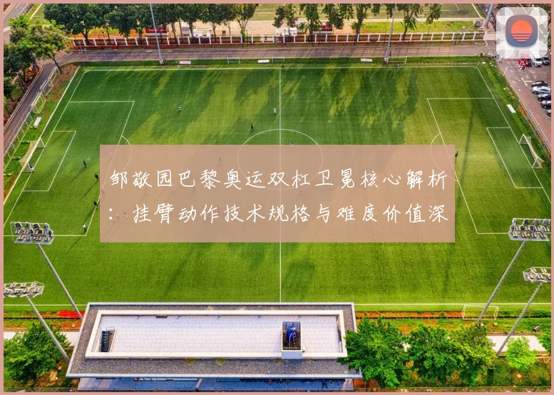 邹敬园巴黎奥运双杠卫冕核心解析：挂臂动作技术规格与难度价值深度评估