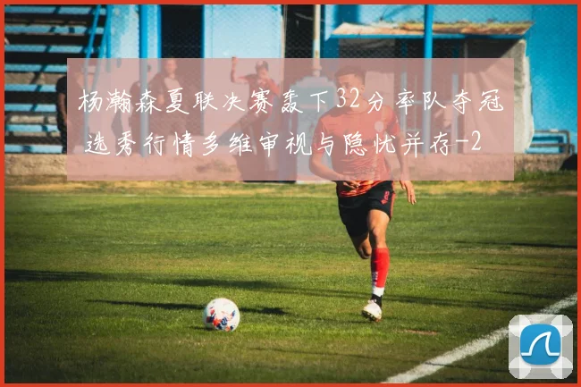 杨瀚森夏联决赛轰下32分率队夺冠 选秀行情多维审视与隐忧并存