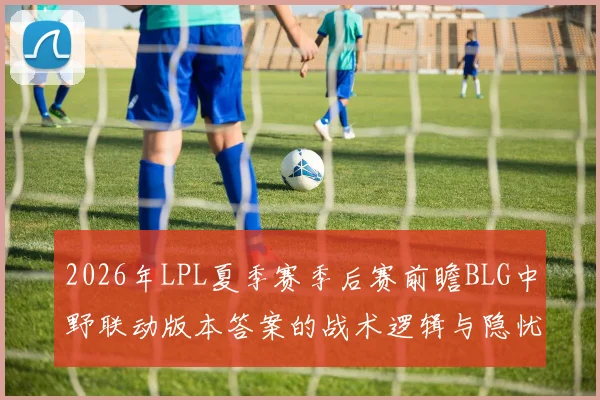 2026年LPL夏季赛季后赛前瞻BLG中野联动版本答案的战术逻辑与隐忧