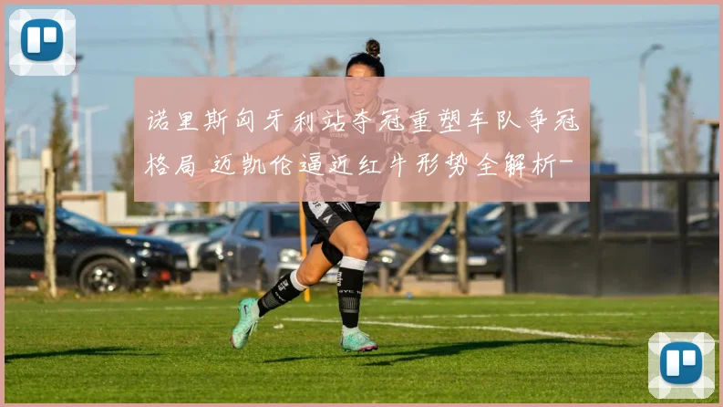 诺里斯匈牙利站夺冠重塑车队争冠格局 迈凯伦逼近红牛形势全解析